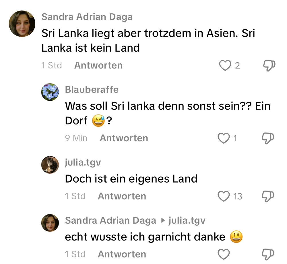 Sandra Adrian Daga
Sri Lanka liegt aber trotzdem in Asien. Sri Lanka ist kein Land
1 Std
Antworten
2
Blauberaffe
Was soll Sri lanka denn sonst sein?? Ein
Dorf
?
Antworten
1
julia.tgv
Doch ist ein eigenes Land
1 Std
Antworten
13
Sandra Adrian Daga • julia.tgv echt wusste ich garnicht danke ©
1 Std
Antworten