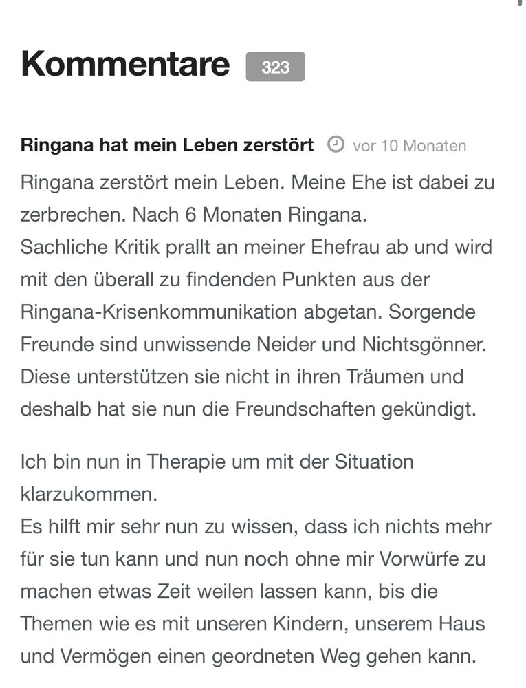 Kommentare
323
Ringana hat mein Leben zerstört © vor 10 Monaten
Ringana zerstört mein Leben. Meine Ehe ist dabei zu zerbrechen. Nach 6 Monaten Ringana.
Sachliche Kritik prallt an meiner Ehefrau ab und wird mit den überall zu findenden Punkten aus der Ringana-Krisenkommunikation abgetan. Sorgende Freunde sind unwissende Neider und Nichtsgönner.
Diese unterstützen sie nicht in ihren Träumen und deshalb hat sie nun die Freundschaften gekündigt.
Ich bin nun in Therapie um mit der Situation klarzukommen.
Es hilft mir sehr nun zu wissen, dass ich nichts mehr für sie tun kann und nun noch ohne mir Vorwürfe zu
machen etwas Zeit weilen lassen kann, bis die Themen wie es mit unseren Kindern, unserem Haus und Vermögen einen geordneten Weg gehen kann.