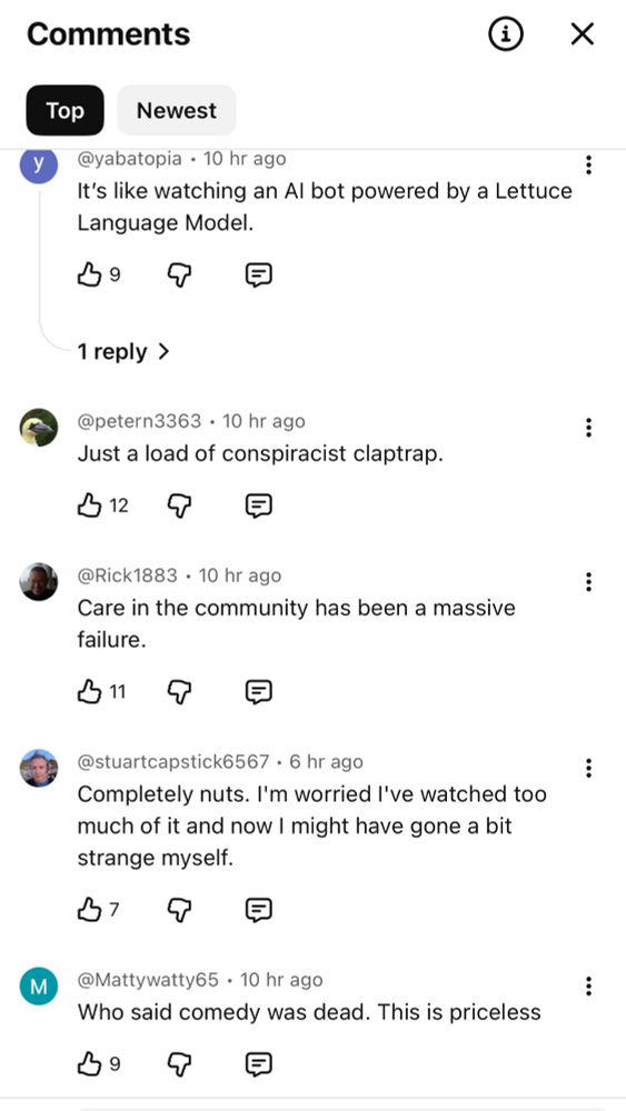 A selection of comments from Liz truss first YouTube show: 

It’s like watching an AI bot powered by a Lettuce language model 

Just a load of conspiracist claptrap

Care in the community has been a massive failure

Completely nuts. I’m worried I’ve watched too much of it and now I might have gone a bit strange myself

Who said comedy was dead. This is priceless 