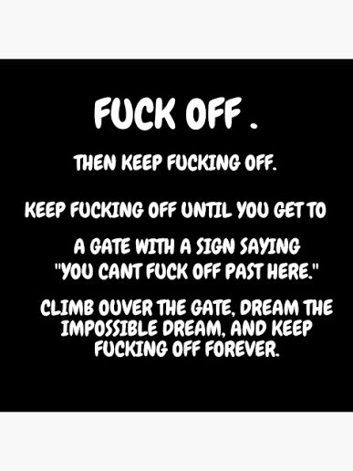 Meme saying:

FUCK OFF.

THEN KEEP FUCKING OFF. KEEP FUCKING OFF UNTIL YOU GET TO
A GATE WITH A SIGN SAYING
"YOU CANT FUCK OFF PAST HERE"

CLIMB OVER THE GATE, DREAM THE IMPOSSIBLE DREAM, AND KEEP FUCKING OFF FOREVER

