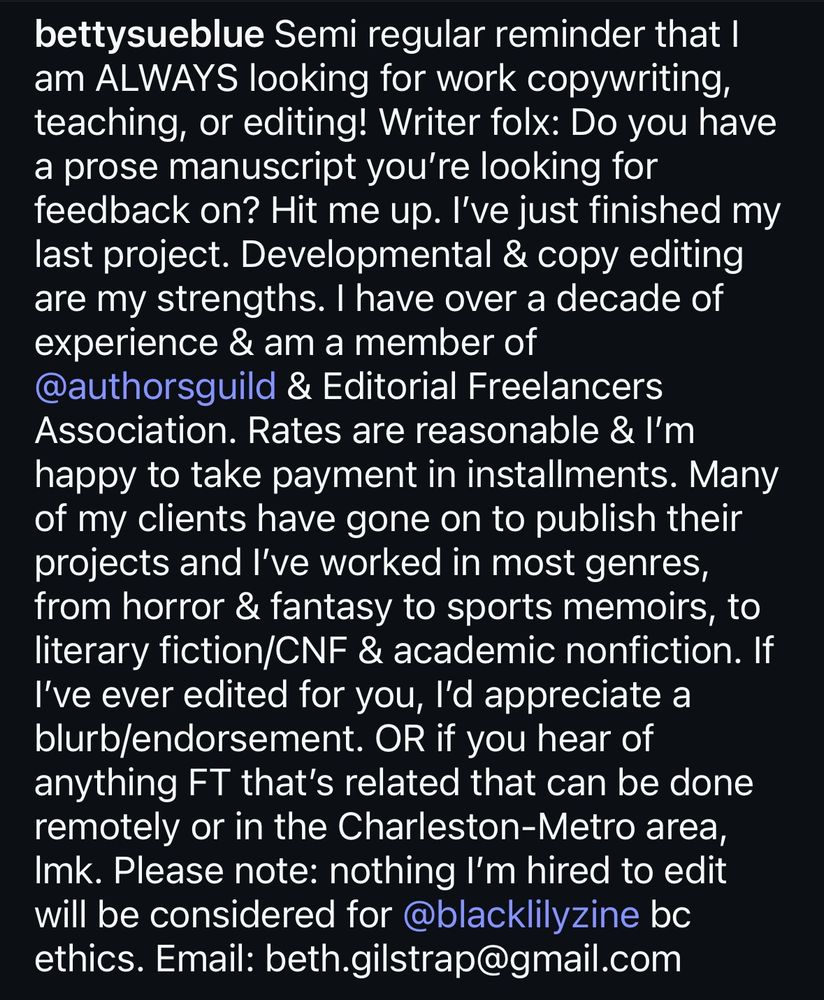 Screenshot of text that reads: Semi regular reminder that I am ALWAYS looking for work copywriting, teaching, or editing! Writer folx: Do you have a prose manuscript you're looking for feedback on? Hit me up. I've just finished my last project. Developmental & copy editing are my strengths. I have over a decade of experience & am a member of @authorsguild & Editorial Freelancers Association. Rates are reasonable & I'm happy to take payment in installments. Many of my clients have gone on to publish their projects and l've worked in most genres, from horror & fantasy to sports memoirs, to literary fiction/CNF & academic nonfiction. If I've ever edited for you, l'd appreciate a blurb/endorsement. OR if you hear of anything FT that's related that can be done remotely or in the Charleston-Metro area, Imk. Please note: nothing I'm hired to edit will be considered for @blacklilyzine bc ethics. Email: beth.gilstrap@gmail.com