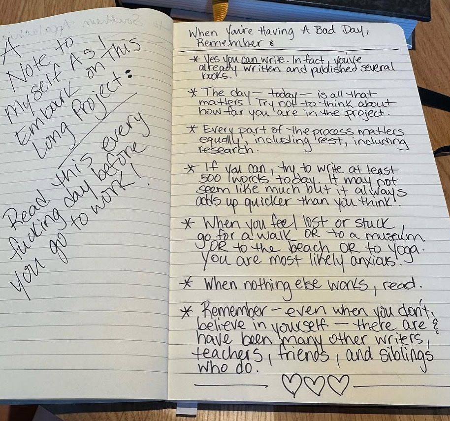 A handwritten note in black ink on lined paper reads: 

A Note to Myself As I Embark on this Long Project: 

Read this every day before you go to work! 

When You’re Having A bad Day, 
Remember: 

*Yes, you can write. In fact, you’ve already written and published several books. 

*The day—today—is all that matters. Try not to think about how far you are in the project. 

*Every part of the process matters equally, including rest, including research. 

*If you can, try to write at least 500 words today. It may not seem like much, but it always adds up quicker than you think. 

*When you feel lost or stuck, go for a walk, OR to a museum OR to the beach, OR to yoga. You are most likely anxious. 

*When nothing else works, read. 

*Remember—even when you don’t believe in yourself—there are & have been many other writers, friends, teachers, and siblings who do. 

 ❤️❤️❤️