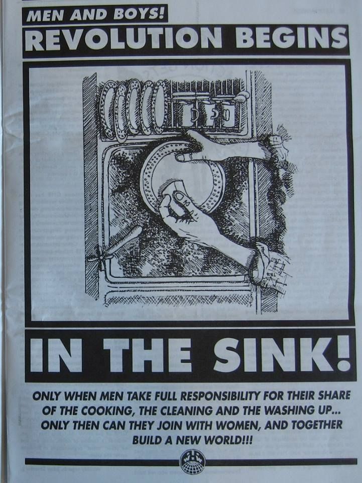 MEN AND BOYS!
REVOLUTION BEGINS
IN THE SINK!
ONLY WHEN MEN TAKE FULL RESPONSIBILITY FOR THEIR SHARE OF THE COOKING, THE CLEANING AND THE WASHING UP... ONLY THEN CAN THEY JOIN WITH WOMEN, AND TOGETHER BUILD A NEW WORLD!!!
