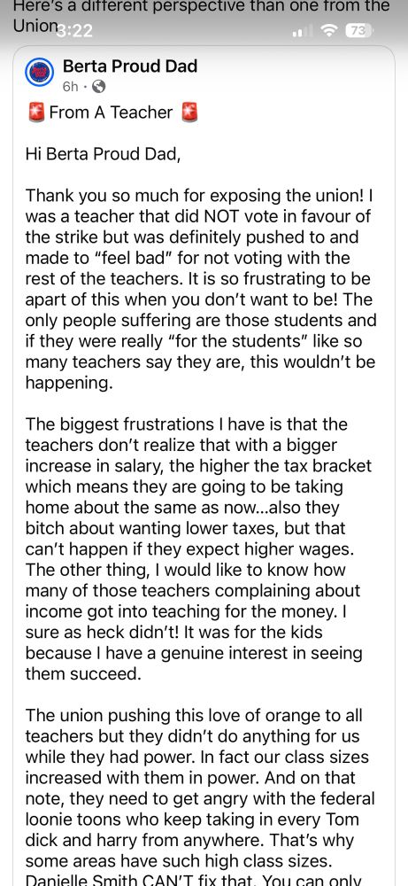 FB post screenshotted 

Here's a ditterent perspective than one trom the Uniong:22
Berta Proud Dad
6h・
From A Teacher
Hi Berta Proud Dad,
Thank you so much for exposing the union! I was a teacher that did NOT vote in favour of the strike but was definitely pushed to and made to "feel bad" for not voting with the rest of the teachers. It is so frustrating to be apart of this when you don't want to be! The only people suffering are those students and if they were really "for the students" like so many teachers say they are, this wouldn't be happening.
The biggest frustrations I have is that the teachers don't realize that with a bigger increase in salary, the higher the tax bracket which means they are going to be taking home about the same as now..also they bitch about wanting lower taxes, but that can't happen if they expect higher wages.
The other thing, I would like to know how many of those teachers complaining about income got into teaching for the money. I sure as heck didn't! It was for the kids because I have a genuine interest in seeing them succeed.
The union pushing this love of orange to all teachers but they didn't do anything for us while they had power. In fact our class sizes increased with them in power. And on that note, they need to get angry with the federal loonie toons who keep taking in every Tom dick and harry from anywhere. That's why some areas have such high class sizes.
