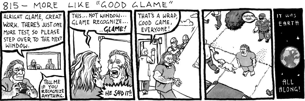 p1 - A caveman in hospital scrubs holds a solved rubiks cube. His right cheeck has been marked with an x
Bald Scientist (behind observation window): Alright Glame, great work. There's just one more test, so please step over to the next window.
BS: Tell me if you recognize anything.
p2 - Caveman Glame is shocked at his reflection in the mirror, together they touch the mark on their respective cheecks.
Glame: This... not window... Glame recognize... ..GLAME!
BS: HE SAID IT!!
p3 - workers begin deconstructing the lab as the scientists exit. Glame looks around, confused
BS: That's a wrap, good game, everyone!
p4 - Glame stands, shell-shocked on a sidewalk. The camera has panned out to a high angle, people pass by, ignoring Glame, except for an aggressive-looking cop holding his gun.
Cop: suspicious perp...
p5 - We have zoomed out to see the earth floating in space.
Chrono Trigger "But the future refused to change" font: It was earth all along!