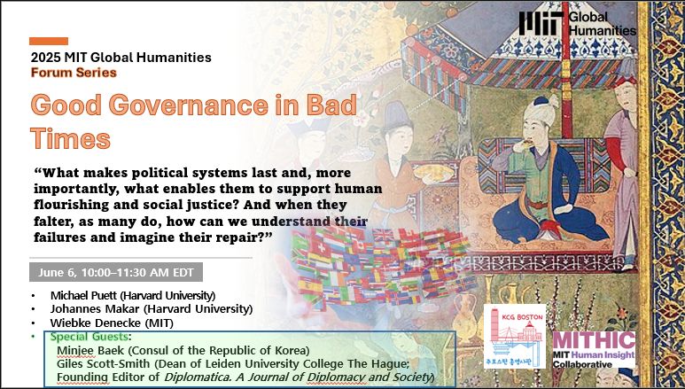 The poster for the event. It reads:
2025 MIT Global Humanities
Forum Series

Good Governance in Bad Times

"What makes political systems last and, more importantly, what enables them to support human flourishing and social justice? And when they falter, as many do, how can we understand their failutes and imagine their repair?"

June 6, 10-11:30 AM EDT

Michael Puett (Harvard University)
Johannes Makar (Harvard University)
Wiebke Denecke (MIT)
Special Guests:
Minjee Baek (Consul of the Republic of Korea)
Giles Scott-Smith (Dean of Leiden University College The Hague; Founding Editor of Diplomatica:  A Journal of Diplomacy and Society)
