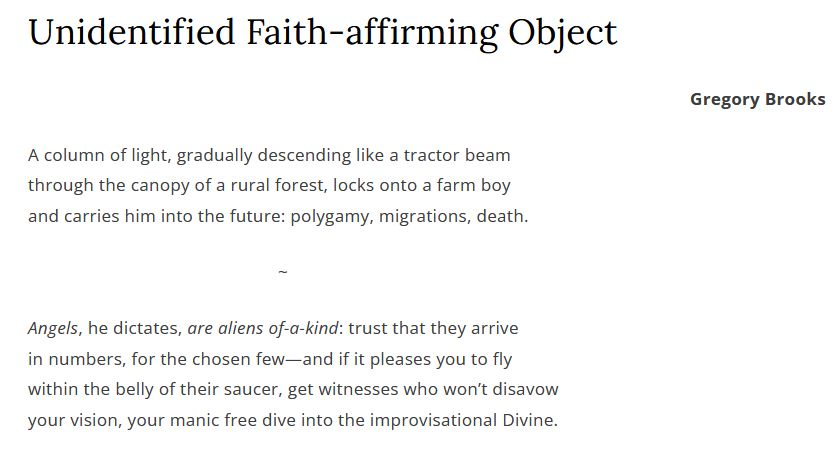Unidentified Faith-affirming Object

Gregory Brooks

A column of light, gradually descending like a tractor beam
through the canopy of a rural forest, locks onto a farm boy
and carries him into the future: polygamy, migrations, death.

~

Angels, he dictates, are aliens of-a-kind: trust that they arrive
in numbers, for the chosen few—and if it pleases you to fly
within the belly of their saucer, get witnesses who won’t disavow
your vision, your manic free dive into the improvisational Divine.