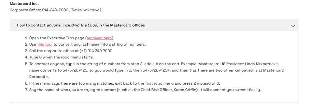 Corporate Office: 914-249-2000 (Times unknown)
How to contact anyone, including the CEOs, in the Mastercard offices
1. Open the Executive Bios page (archived here).
2. Use this tool to convert any last name into a string of numbers.
3. Call the corporate office at (+1) 914 249 2000
4. Type O when the robo menu starts.
5. To contact anyone, type in the string of numbers from step 2, add a # on the end. Example: Mastercard US President Linda Kirkpatrick's
name converts to 54757287425, so you would type in O, then 54757287425#, and then 3 as there are two other Kirkpatrick's at Mastercard Corporate.
6. If the menu says there are too many matches, exit back to the first robo menu and press 2 instead of 0.
7. Say the name of who you are trying to contact (such as the Chief Risk Officer, Karen Griffin). It will connect you automatically."