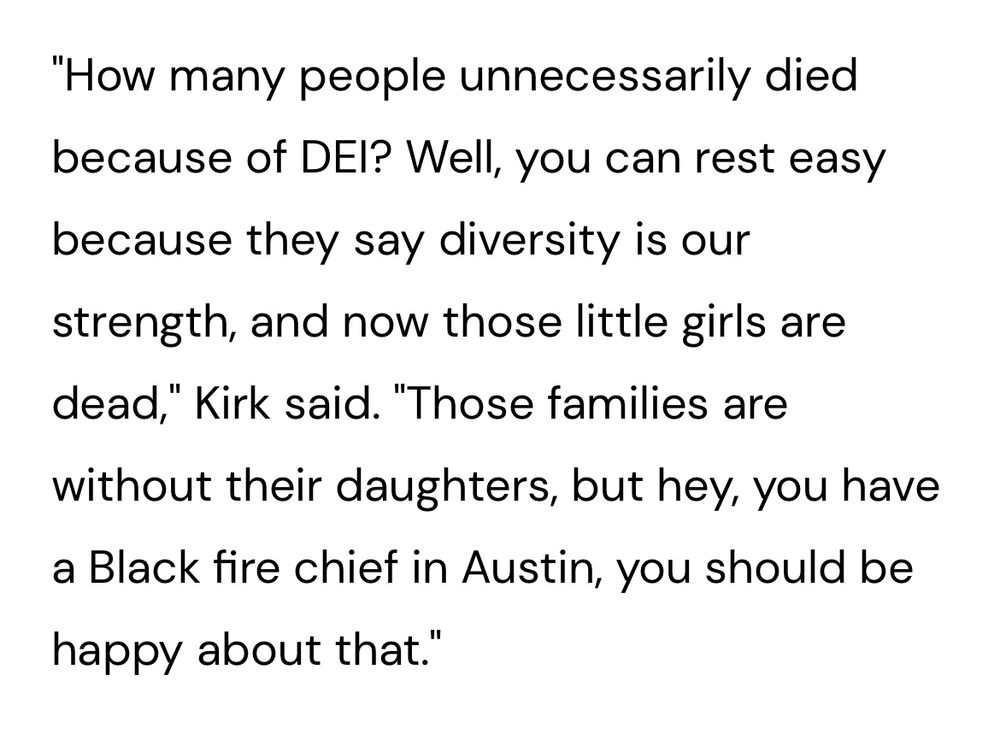 "How many people unnecessarily died because of DEl? Well, you can rest easy because they say diversity is our strength, and now those little girls are dead," Kirk said. "Those families are without their daughters, but hey, you have a Black fire chief in Austin, you should be happy about that."