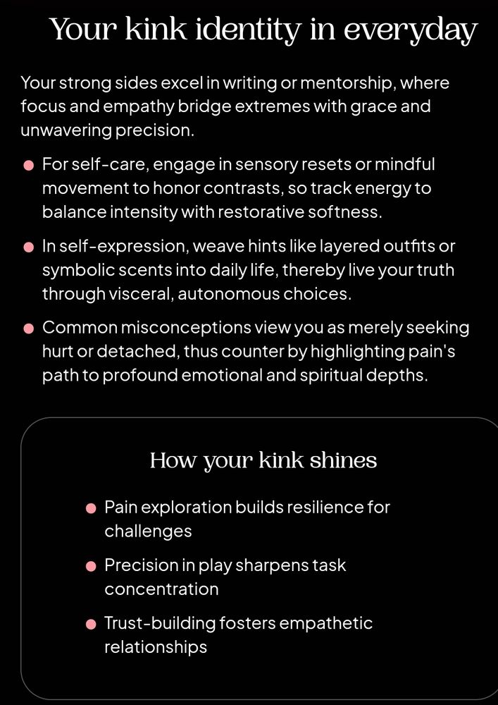 Quiz result cont'd; Your Kink Identity in Everyday: "Your strong sides excel in writing or mentorship, where focus and empathy bridge extremes with grace and unwavering precision.
- For self-care, engage in sensory resets or mindful movement to honor contrasts, so track energy to balance intensity with restorative softness
-In self-expression, weave hints like layered outfits or symbolic scents into daily life, thereby live your truth through visceral, autonomous choices.
- Common misconceptions view you as merely seeking hurt or detached, thus counter by highlighting pain's path to profound emotional or spiritual depths"