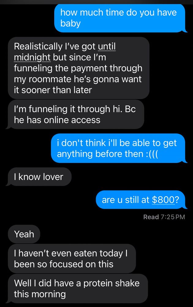 a text conversation between globbie and their partner discussing how much time is left and money is gathered in order for globbie's partner to pay their half of rent. 

globbie: how much time do you have left baby?

partner: Realistically I've got until midnight but since I'm funneling the payment through my roommate he's gonna want it sooner than later. I'm funneling it through him because he has online access

globbie: i don't think i'll be able to get anything before then [ frowny face emoticon ]

partner: i know lover

globbie: are you still at $800?

partner: yeah. I haven't even eaten today i've been so focused on this. Well I did have a protein shake this morning