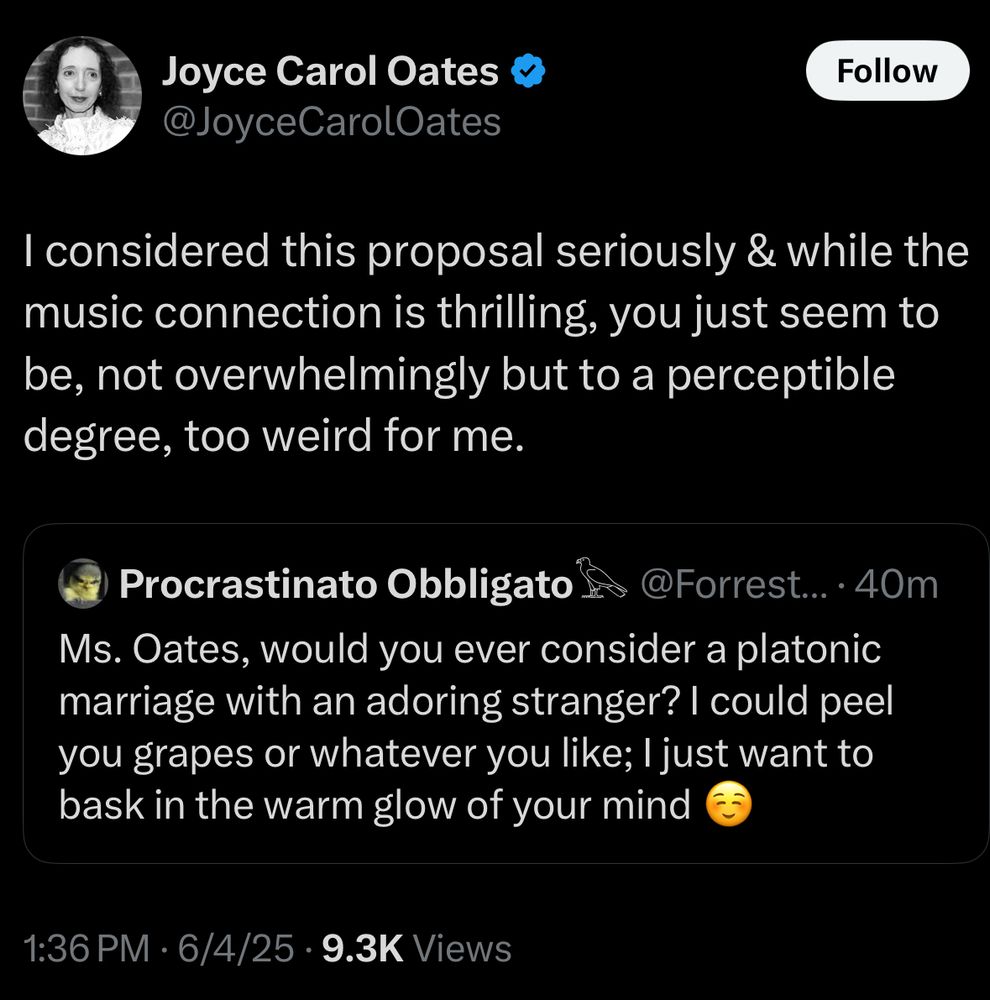 I considered this proposal seriously & while the music connection is thrilling, you just seem to be, not overwhelmingly but to a perceptible degree, too weird for me.
Procrastinato Obbligato
@Forrest...•40m
Ms. Oates, would you ever consider a platonic marriage with an adoring stranger? I could peel you grapes or whatever you like; I just want to bask in the warm glow of your mind