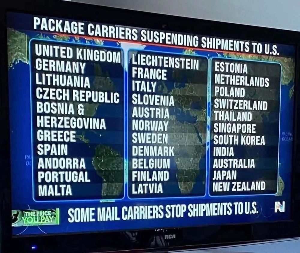 

UNITED KINGDOM


GERMANY LITHUANIA
LIECHTENSTEIN
FRANCE
ESTONIA
NETHERLANDS

ITALY
POLAND
CZECH REPUBLIC
SLOVENIA
SWITZERLAND
BOSNIA &
AUSTRIA
THAILAND:
HERZEGOVINA
NORWAY
SINGAPORE
GREECE
SWEDEN
SOUTH KOREA
SPAIN
DENMARK
INDIA
ANDORRA
BELGIUM
AUSTRALIA
PORTUGAL
FINLAND
JAPAN
MALTA
LATVIA
NEW ZEALAND
PACKAGE CARRIERS SUSPENDING SHIPMENTS TO U.S.
00
THEPRICE
YOl PAys
SOME MAIL CARRIERS STOP SHIPMENTS TO U.S.

