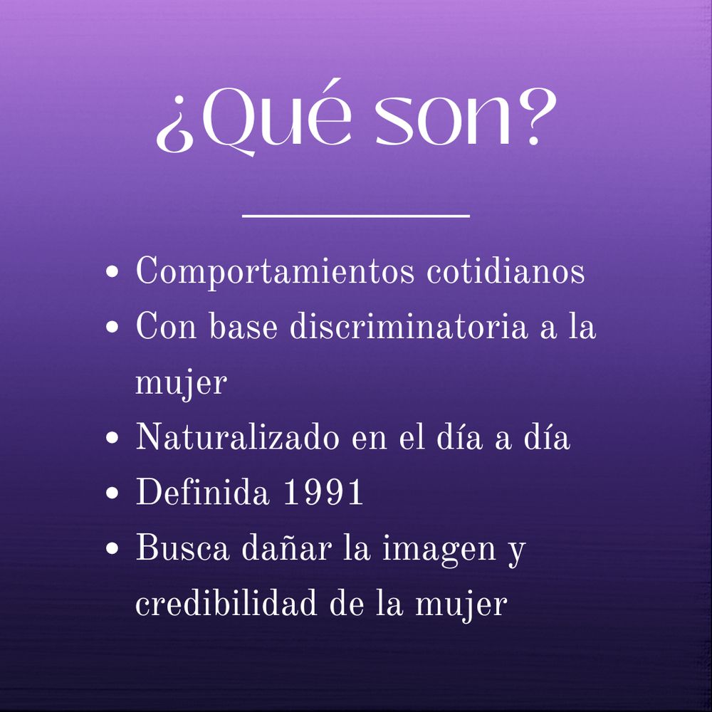 ¿Qué son?
- Comportamientos cotidianos
- Con base discriminatoria a la mujer
- Naturalizado en el día a día
- Definida 1991
- Busca dañar la imagen y credibilidad de la mujer