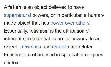 Screenshot of a wikipedia paragraph: "A fetish is an object believed to have supernatural powers, or in particular, a human-made object that has power over others. Essentially, fetishism is the attribution of inherent non-material value, or powers, to an object. Talismans and amulets are related. Fetishes are often used in spiritual or religious context."