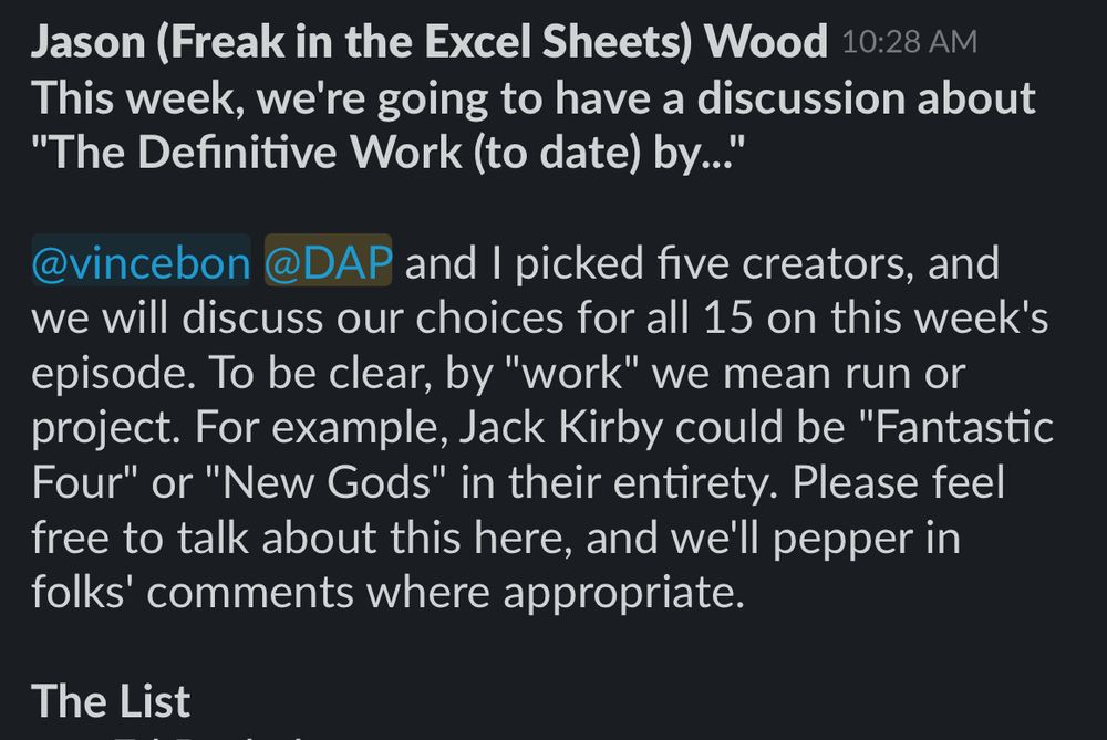 Cropped screencap of a Slack post for the subject we’ll be discussing on the next episode of the podcast.

Jason (Freak in the Excel Sheets) Wood
This week, we're going to have a discussion about
"The Definitive Work (to date) by...
@vincebon @DAP and I picked five creators, and we will discuss our choices for all 15 on this week's episode. To be clear, by "work" we mean run or project. For example, Jack Kirby could be "Fantastic Four" or "New Gods" in their entirety. Please feel free to talk about this here, and we'll pepper in folks' comments where appropriate.