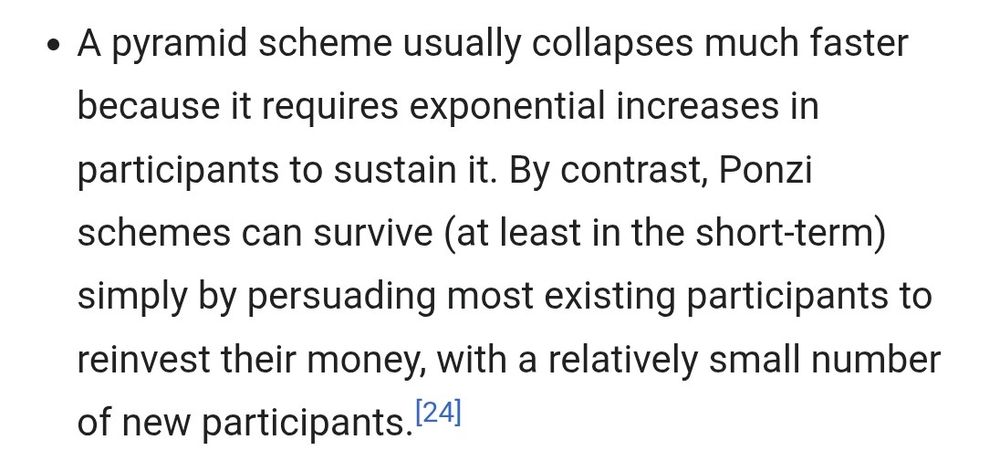 A pyramid scheme usually collapses much faster because it requires exponential increases in participants to sustain it. By contrast, Ponzi schemes can survive (at least in the short-term) simply by persuading most existing participants to reinvest their money, with a relatively small number of new participants