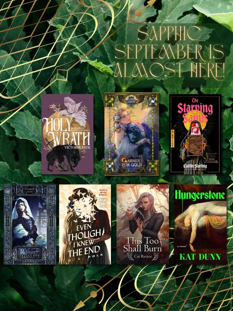 Sapphic September book graphic - Holy Wrath by Victoria Mier, Garner for Gold by Catherine Labadie, The Starving Saints by Caitlin Starling, Render to Silver by Catherine Labadie, Even Though I Knew the End by C. L. Polk, This Too Shall Burn by Cat Rector, & Hungerstone by Kat Dunn 