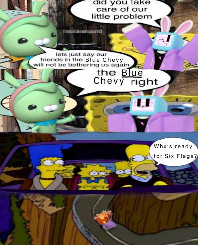 1st Panel:
Melanie from Regretevator is asking Tweak “Did you take care of our little problem?” Tweak (from Octonauts) responds: “Let’s just say our friends in the Blue Chevy will not be bothering us again!”


2nd Panel:
Tweak asks: “The BLUE Chevy, right?” Melanie realizes Tweak might’ve got the wrong target.

3rd panel: The Simpsons are on a peaceful little road trip; Homer asks: “Who’s ready for Six Flags?”

4th panel:
The Chevy explodes.