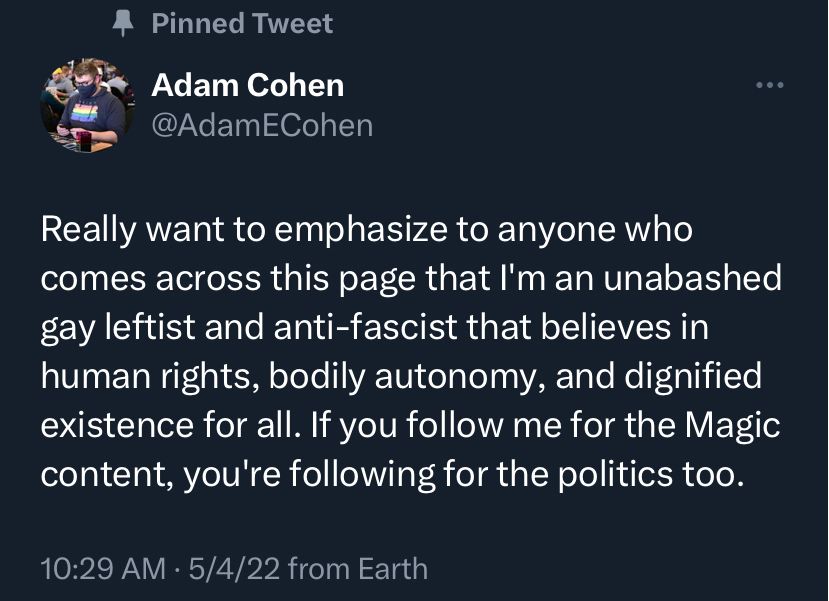 Really want to emphasize to anyone who comes across this page that I'm an unabashed gay leftist and anti-fascist that believes in human rights, bodily autonomy, and dignified existence for all. If you follow me for the Magic content, you're following for the politics too.