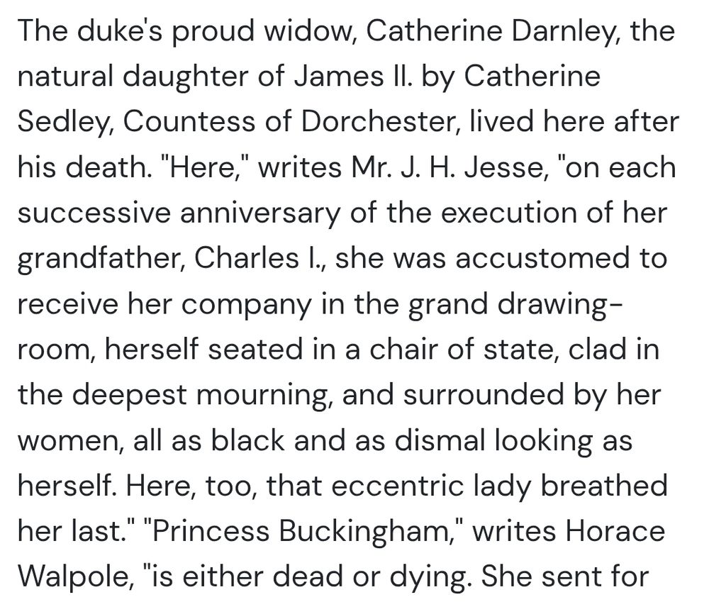 The duke's proud widow, Catherine Darnley, the natural daughter of James II. by Catherine Sedley, Countess of Dorchester, lived here after his death. "Here," writes Mr. J. H. Jesse, "on each successive anniversary of the execution of her grandfather, Charles I., she was accustomed to receive her company in the grand drawing-room, herself seated in a chair of state, clad in the deepest mourning, and surrounded by her women, all as black and as dismal looking as herself. Here, too, that eccentric lady breathed her last." "Princess Buckingham," writes Horace Walpole, "is either dead or dying.
