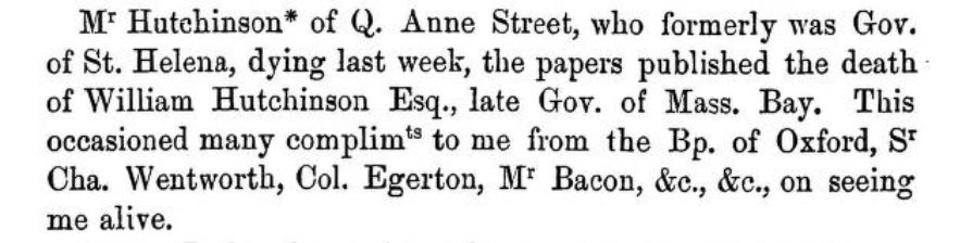 Mr Hutchinson* of Queen Anne Street, who formerly was Governor of St. Helena, dying last week, the papers published the death of William Hutchinson Esq., late Governor of Massaschusetts Bay. This occasioned many compliments to me from the Bishop of Oxford, Sir Charles Wentworth, Colonel Egerton, Mr Bacon etc etc, on seeing me alive.