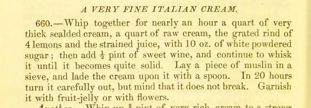 A very fine Italian cream Whip together for nearly an hour a quart of very thick scalded cream, a quart of raw cream, the grated rind of 4 lemons and the strained juice, with 1 0 oz. of white powdered sugar ; then add i pint of sweet wine, and continue to whisk it until it becomes quite solid. Lay a piece of muslin in a sieve, and lade the cream upon it with a spoon. In 20 hours turn it carefully out, but mind that it does not break. Garnish it with fruit-jelly or with flowers
