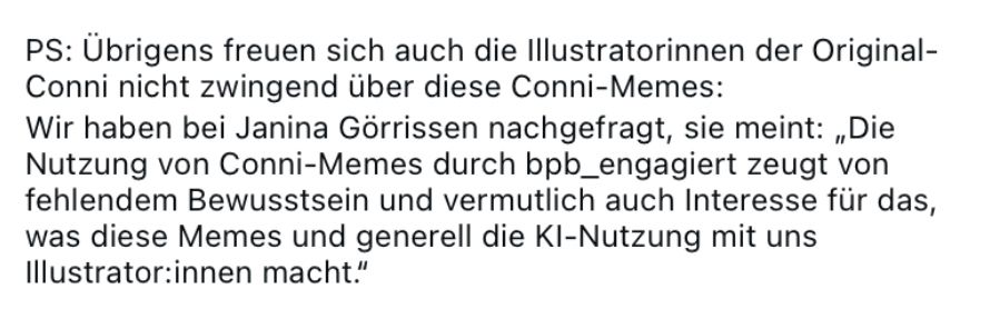 PS: Übrigens freuen sich auch die Illustratorinnen der Original-Conni nicht zwingend über diese Conni-Memes:
Wir haben bei Janina Görrissen nachgefragt, sie meint: „Die Nutzung von Conni-Memes durch bpb_engagiert zeugt von fehlendem Bewusstsein und vermutlich auch Interesse für das, was diese Memes und generell die KI-Nutzung mit uns
Illustrator:innen macht."