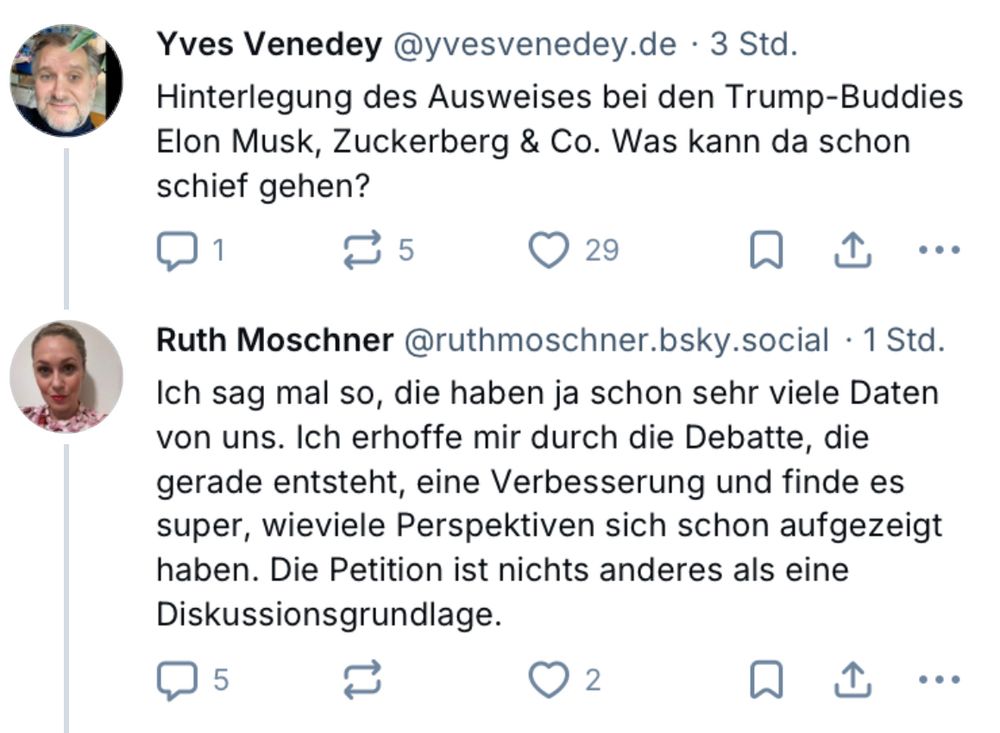 Yves Venedey @yvesvenedey.de • 3 Std.
Hinterlegung des Ausweises bei den Trump-Buddies Elon Musk, Zuckerberg & Co. Was kann da schon schief gehen?

Ruth Moschner @ruthmoschner.bsky.social • 1 Std.
Ich sag mal so, die haben ja schon sehr viele Daten von uns. Ich erhoffe mir durch die Debatte, die gerade entsteht, eine Verbesserung und finde es super, wieviele Perspektiven sich schon aufgezeigt haben. Die Petition ist nichts anderes als eine Diskussionsgrundlage.
