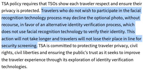From TSA.gov: "Travelers who do not wish to participate in the facial recognition technology process may decline the optional photo, without recourse, in favor of an alternative identity verification process, which does not use facial recognition technology to verify their identity. This action will not take longer and travelers will not lose their place in line for security screening."