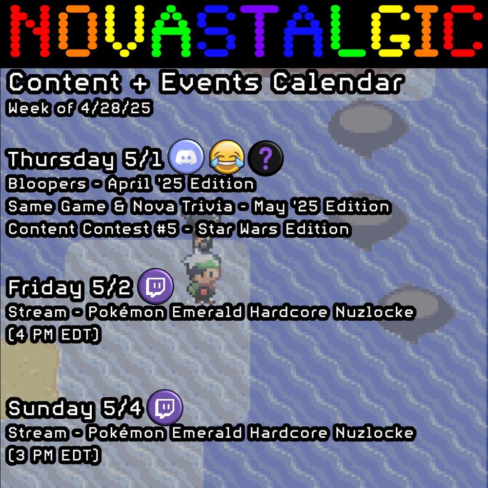 Novastalgic Content + Events Calendar 
Week of 4/28/25

Thursday 5/1
Bloopers - April '25 Edition
Same Game & Nova Trivia - May '25 Edition
Content Contest #5 - Star Wars Edition

Friday 5/2
Stream - Pokémon Emerald Hardcore Nuzlocke
(4 PM EDT)


Sunday 5/4
Stream - Pokémon Emerald Hardcore Nuzlocke
(3 PM EDT)