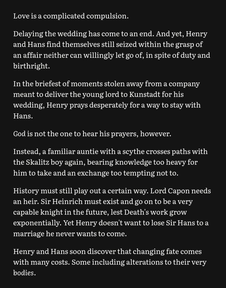 Love is a complicated compulsion.
Delaying the wedding has come to an end. And yet, Henry and Hans find themselves still seized within the grasp of an affair neither can willingly let go of, in spite of duty and birthright.
n the briefest of moments stolen away from a company meant to deliver the young lord to Kunstadt for his wedding, Henry prays desperately for a way to stay with Hans.
God is not the one to hear his prayers, however.
Instead, a familiar auntie with a scythe crosses paths with the Skalitz boy again, bearing knowledge too heavy for him to take and an exchange too tempting not to.
History must still play out a certain way. Lord Capon needs an heir. Sir Heinrich must exist and go on to be a very capable knight in the future, lest Death's work grow exponentially. Yet Henry doesn't want to lose Sir Hans to a marriage he never wants to come.
Henry and Hans soon discover that changing fate comes with many costs. Some including alterations to their very bodies.