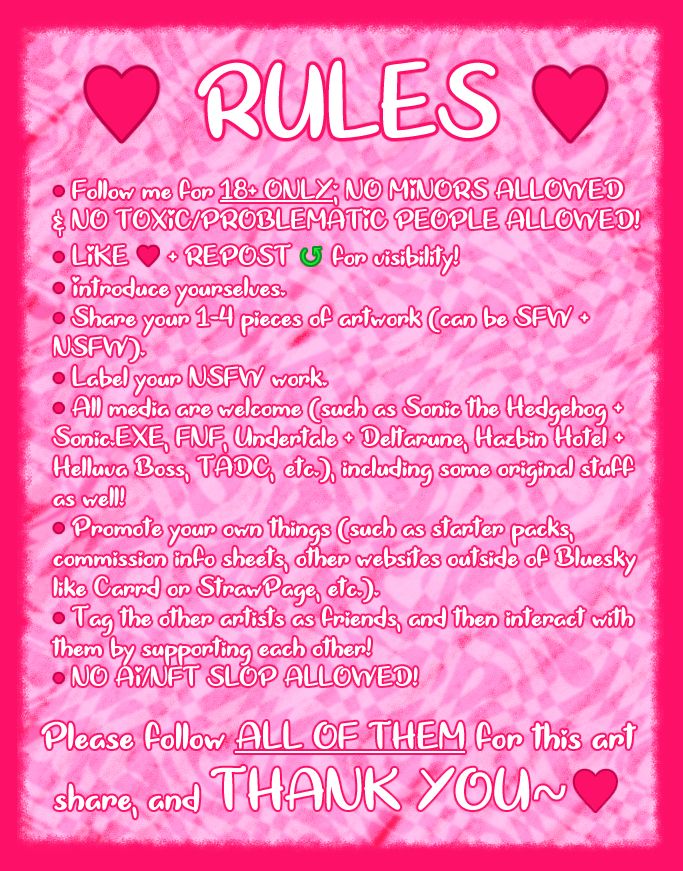 The second page of my NSFW art share on Bluesky shows all of the rules that a few of the users who are NSFW artists will be following before they get to participate on sharing their own NSFW artwork with me. The rules for this art share have said by the following:

• Follow me for 18+ ONLY; NO MINORS ALLOWED & NO TOXIC/PROBLEMATIC PEOPLE ALLOWED!
• LIKE ♥ + REPOST ↺ for visibility!
• Introduce yourselves.
• Share your 1-4 pieces of artwork (can be SFW + NSFW).
• Label your NSFW work.
• All media are welcome (such as Sonic the Hedgehog + Sonic.EXE, FNF, Undertale + Deltarune, Hazbin Hotel + Helluva Boss, TADC, etc.), including some original stuff as well!
• Promote your own things (such as starter packs, commission info sheets, other websites outside of Bluesky like Carrd or StrawPage, etc.).
• Tag the other artists as friends, and then interact with them by supporting each other!
• NO AI/NFT SLOP ALLOWED!

There are some more words on the bottom of the screen that says; "Please follow ALL OF THEM for this art share, and THANK YOU~♥"