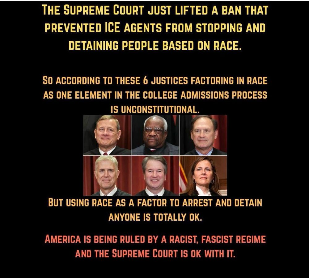 The Supreme Court just lifted a ban that prevented ICE agents from stopping and detaining people based on race. 
So according to these 6 Justices, factoring in race as one element in the college admissions process is unconstitutional.  
But using race as a factor to arrest and detain anyone is totally okay. 
America is being ruled by a racist, fascist regime and the Supreme Court is okay with it. 