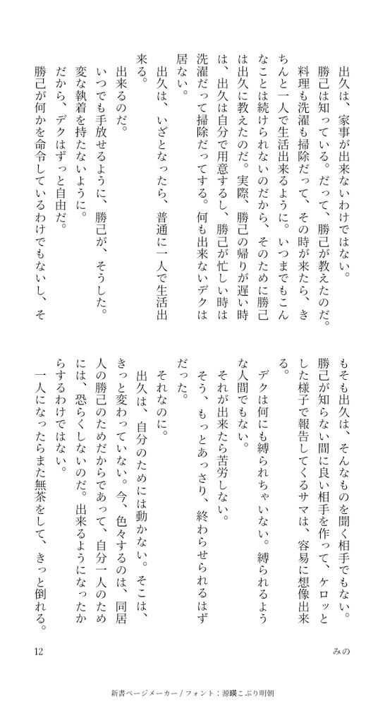 出久は、家事が出来ないわけではない。
勝己は知っている。だって、勝己が教えたのだ。
料理も洗濯も掃除だって、その時が来たら、きちんと一人で生活出来るように。いつまでもこんなことは続けられないのだから、そのために勝己は出久に教えたのだ。実際、勝己の帰りが遅い時は、出久は自分で用意するし、勝己が忙しい時は洗濯だって掃除だってする。何も出来ないデクは居ない。
出久は、いざとなったら、普通に一人で生活出来る。
出来るのだ。
いつでも手放せるように、勝己が、そうした。
変な執着を持たないように。
だから、デクはずっと自由だ。
勝己が何かを命令しているわけでもないし、そもそも出久は、そんなものを聞く相手でもない。勝己が知らない間に良い相手を作って、ケロッとした様子で報告してくるサマは、容易に想像出来る。
デクは何にも縛られちゃいない。縛られるような人間でもない。
それが出来たら苦労しない。
そう、もっとあっさり、終わらせられるはずだった。
それなのに。
出久は、自分のためには動かない。そこは、きっと変わっていない。今、色々するのは、同居人の勝己のためだからであって、自分一人のためには、恐らくしないのだ。出来るようになったからするわけではない。
一人になったらまた無茶をして、きっと倒れる。