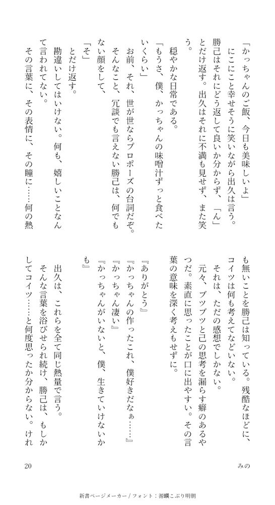 「かっちゃんのご飯、今日も美味しいよ」
にこにこと幸せそうに笑いながら出久は言う。勝己はそれにどう返して良いか分からず、「ん」とだけ返す。出久はそれに不満も見せず、また笑う。
穏やかな日常である。
「もうさ、僕、かっちゃんの味噌汁ずっと食べたいくらい」
お前、それ、世が世ならプロポーズの台詞だぞ。
そんなこと、冗談でも言えない勝己は、何でもない顔をして、
「そ」
とだけ返す。
勘違いしてはいけない。何も、嬉しいことなんて言われてない。
その言葉に、その表情に、その瞳に……何の熱も無いことを勝己は知っている。残酷なほどに、コイツは何も考えてなどいない。
それは、ただの感想でしかない。
元々、ブツブツと己の思考を漏らす癖のあるやつだ。素直に思ったことが口に出やすい。その言葉の意味を深く考えもせずに。

『ありがとう』
『かっちゃんの作ったこれ、僕好きだなぁ……』
『かっちゃん凄い』
『かっちゃんがいないと、僕、生きていけないかも』

出久は、これらを全て同じ熱量で言う。
そんな言葉を浴びせられ続け、勝己は、もしかしてコイツ……と何度思ったか分からない。