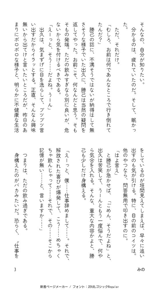 そんなの、自分が知りたい。
分かるのは、疲れていたのだ。そして、眠かった。
ただ、それだけ。
「むしろ、お前は何であんなところで行き倒れてたんだ？」
勝己の話に、不満そうではないが納得はして無さそうな様子でいた出久に、勝己は当然の疑問を返してやった。お前こそ、何なんだと思う。そもそもの発端。ただの飲みすぎなら別に良いが、危ないから気を付けるべきである。
「えーっと、そう……だよね。うーん」
出久は、気まずげに目を逸らして、ブツブツ言い出すだからイラッとする。正直、そんなん興味無いから出てけと言いたいところだが、昨日のあまりにボロボロな様子と、明らかに不健康な生活をしているのが垣間見えてしまえば、早々に追い出すのも気が引ける。特に、目の前のコイツは。他のやつなら、問答無用で叩き出すのに。
「はよ言え」
と勝己が急かせば、「ごめん、そうだよね」と、出久は苦笑して、うーんともう一度悩んで、何やら気合を入れる。そんな、重大な内容かよと、勝己も少しだけ身構える。

「えーっと、僕……仕事辞めまして……。それで、解放された喜びが爆発して、こう……めちゃくちゃ飲んじゃって……それで、その……そこから記憶が無い……と、言いますか……」

つまりは、ただの飲み過ぎである。
身構えたのがバカみたいだ。恐らく、“仕事を辞めた”の部分が言いにくかったのだろうが、それこそ勝己にはどうでも良い。