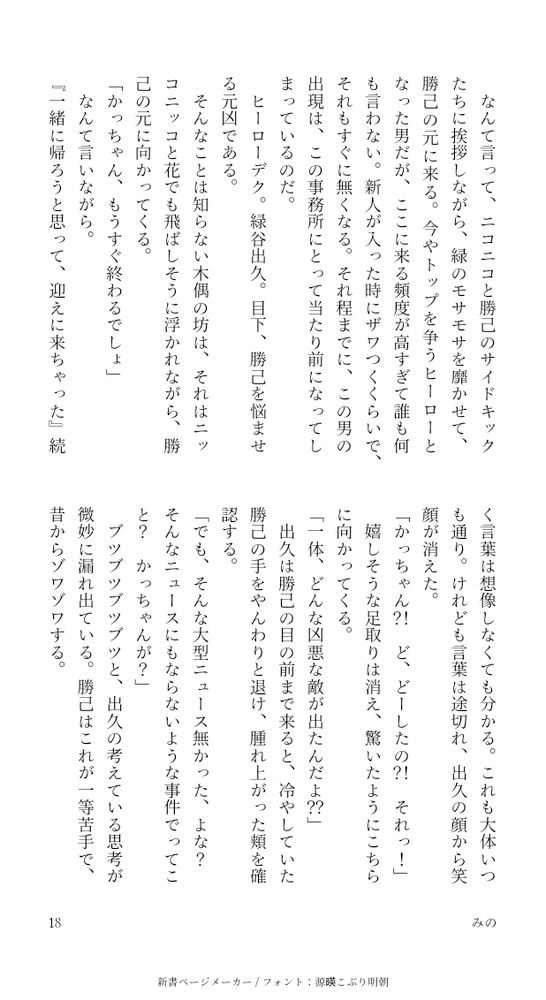 なんて言って、ニコニコと勝己のサイドキックたちに挨拶しながら、緑のモサモサを靡かせて、勝己の元に来る。今やトップを争うヒーローとなった男だが、ここに来る頻度が高すぎて誰も何も言わない。新人が入った時にザワつくくらいで、それもすぐに無くなる。それ程までに、この男の出現は、この事務所にとって当たり前になってしまっているのだ。
ヒーローデク。緑谷出久。目下、勝己を悩ませる元凶である。
そんなことは知らない木偶の坊は、それはニッコニッコと花でも飛ばしそうに浮かれながら、勝己の元に向かってくる。
「かっちゃん、もうすぐ終わるでしょ」
なんて言いながら。
『一緒に帰ろうと思って、迎えに来ちゃった』続く言葉は想像しなくても分かる。これも大体いつも通り。けれども言葉は途切れ、出久の顔から笑顔が消えた。
「かっちゃん？！ど、どーしたの？！それっ！」
嬉しそうな足取りは消え、驚いたようにこちらに向かってくる。
「一体、どんな凶悪な敵が出たんだよ？？」
出久は勝己の目の前まで来ると、冷やしていた勝己の手をやんわりと退け、腫れ上がった頬を確認する。
「でも、そんな大型ニュース無かった、よな？そんなニュースにもならないような事件でってこと？かっちゃんが？」
ブツブツブツブツと、出久の考えている思考が微妙に漏れ出ている。勝己はこれが一等苦手で、昔からゾワゾワする。