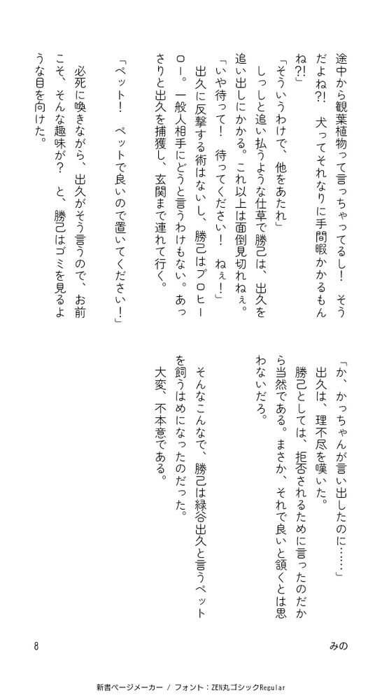 それに途中から観葉植物って言っちゃってるし！ そうだよね？！犬ってそれなりに手間暇かかるもんね？！」
「そういうわけで、他をあたれ」
しっしと追い払うような仕草で勝己は、出久を追い出しにかかる。これ以上は面倒見切れねぇ。
「いや待って！待ってください！ねぇ！」
出久に反撃する術はないし、勝己はプロヒーロー。一般人相手にどうと言うわけもない。あっさりと出久を捕獲し、玄関まで連れて行く。

「ペット！ ペットで良いので置いてください！」

必死に喚きながら、出久がそう言うので、お前こそ、そんな趣味が？と、勝己はゴミを見るような目を向けた。
「か、かっちゃんが言い出したのに……」
出久は、理不尽を嘆いた。
勝己としては、拒否されるために言ったのだから当然である。まさか、それで良いと頷くとは思わないだろ。



そんなこんなで、勝己は緑谷出久と言うペットを飼うはめになったのだった。
大変、不本意である。