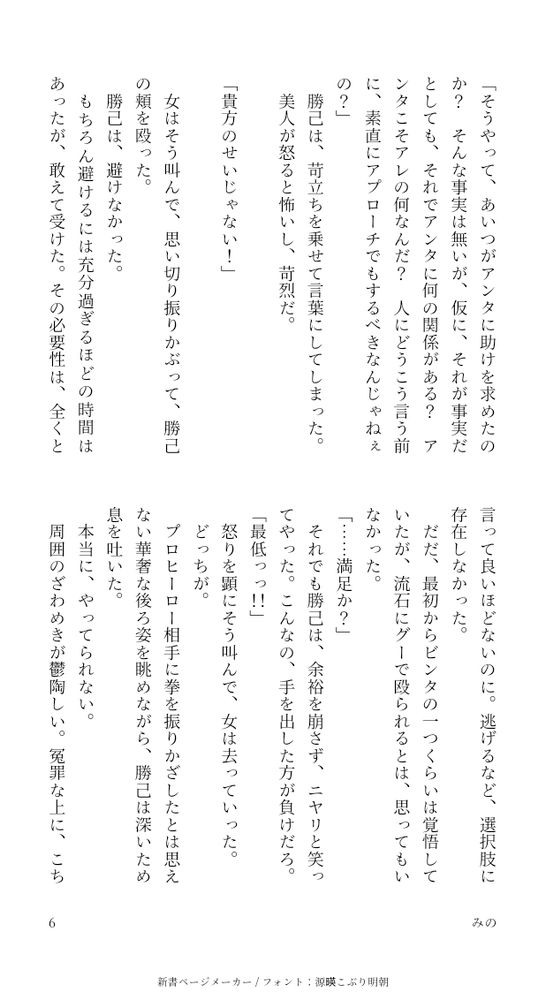 「そうやって、あいつがアンタに助けを求めたのか？そんな事実は無いが、仮に、それが事実だとしても、それでアンタに何の関係がある？アンタこそアレの何なんだ？人にどうこう言う前に、素直にアプローチでもするべきなんじゃねぇの？」
勝己は、苛立ちを乗せて言葉にしてしまった。
美人が怒ると怖いし、苛烈だ。

「貴方のせいじゃない！」

女はそう叫んで、思い切り振りかぶって、勝己の頬を殴った。
勝己は、避けなかった。
もちろん避けるには充分過ぎるほどの時間はあったが、敢えて受けた。その必要性は、全くと言って良いほどないのに。逃げるなど、選択肢に存在しなかった。
だだ、最初からビンタの一つくらいは覚悟していたが、流石にグーで殴られるとは、思ってもいなかった。
「……満足か？」
それでも勝己は、余裕を崩さず、ニヤリと笑ってやった。こんなの、手を出した方が負けだろ。
「最低っっ！！」
怒りを顕にそう叫んで、女は去っていった。
どっちが。
プロヒーロー相手に拳を振りかざしたとは思えない華奢な後ろ姿を眺めながら、勝己は深いため息を吐いた。
本当に、やってられない。
周囲のざわめきが鬱陶しい。冤罪な上に、こちらは完全に被害者のはずだが、そうは見えないだろうことが憎らしい。
