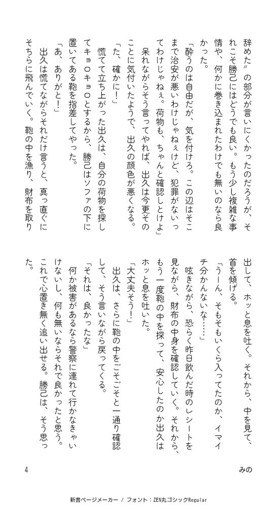 恐らく、“仕事を辞めた”の部分が言いにくかったのだろうが、それこそ勝己にはどうでも良い。もう少し複雑な事情や、何かに巻き込まれたわけでも無いのなら良かった。
「酔うのは自由だが、気を付けろ。この辺はそこまで治安が悪いわけじゃねぇけど、犯罪がないってわけじゃねぇ。荷物も、ちゃんと確認しとけよ」
呆れながらそう言ってやれば、出久は今更そのことに気付いたようで、出久の顔色が悪くなる。
「た、確かに！」
慌てて立ち上がった出久は、自分の荷物を探してキョロキョロとするから、勝己はソファの下に置いてある鞄を指差してやった。
「あ、ありがと！」
出久は慌てながらそれだけ言うと、真っ直ぐにそちらに飛んでいく。鞄の中を漁り、財布を取り出して、ホッと息を吐く。それから、中を見て、首を傾げる。
「うーん、そもそもいくら入ってたのか、イマイチ分かんないな……」
呟きながら、恐らく昨日飲んだ時のレシートを見ながら、財布の中身を確認していく。それから、もう一度鞄の中を探って、安心したのか出久はホッと息を吐いた。
「大丈夫そう！」
出久は、さらに鞄の中をごそごそと一通り確認して、そう言いながら戻ってくる。
「それは、良かったな」
何か被害があるなら警察に連れて行かなきゃいけないし、何も無いならそれで良かったと思う。これで心置き無く追い出せる。勝己は、そう思った。