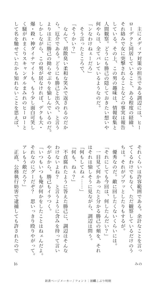 主にメディア対策の担当である調辺には、ヒーローデクと同居していること、ある程度の経緯、それ絡みで女に突撃されることなどの事実は報告している。その上、この男の趣味は、情報収集と人間観察。どうにも勝己の隠しておきたい想いや何やらは、全てバレているようなのだ。
「ンなわけねぇーだろ」
そう言ったところで、
「そうかい？」
なんて、胡散臭い柔和な笑みで返されるのだから、厄介である。どうにも勝己と出久の、と言うよりは主に勝己の拗らせぶりを愉しんでいるのだ。しかしながら、この男が居なければ、デクも大・爆・殺・神ダイナマイトも、もう少し面白可笑しく騒がれまくりスキャンダルまみれのヒーローとして名を馳せていたかも知れないことを思えば、それくらいは許容範囲である。余計なことを言ってくるわけでもなく、ただ観察しているだけのうちは。それがゾワッとしたりもするが。
優秀なのだ。敵に回したくないくらいには。
「それにしても今回は、何したんだい？」
一目見て何かあったと分かる勝己の頬を、それはそれは愉しそうに見ながら、調辺は問う。
「何もしてねェ……」
「何も、ねぇ？」
不貞腐れたように答えた勝己に、調辺はそんなわけないよね？と言うように含みを持って言いやがるから、勝己もイラつく。
「いつもいつも俺が何かをしたことはねェんだよ。それなのにグーだぞ？  思いっきり殴りやがって。アレもう敵だろ？」
正直、公務執行妨害で逮捕しても許されたのではないかと思う。
