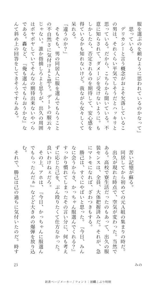 「うん。だから僕はデートの時も、かっちゃんに服を選ぶのを頼むように思われているのかなって」
思っている。
デリカシーと言う概念がおよそ欠落しているこの男は、それくらい平気でしそうだとハッキリと思っている。だから、こちらから聞いている。不意に知らされて、ダメージを受けないように。もしかしたら、否定されるのを期待して、安心感を得ているかも知れないけど。我ながら女々しくて呆れる。
「違うのか？」
そもそも、男の同居人に服を選んでもらうことの不自然さに気付けよと思う。デートの服云々じゃない。誰か指摘しろよと思うが、出久の周囲はポヤポヤしていてそんなの期待出来ないやつらである。轟など、『俺も選んでもらおうかな』なんて斜め上の回答をしてきそうですらある。

苦い記憶が蘇る。
同居してから初めての元A組の集まりの時だ。
出久が現れた時点で、空気が変わった。当然である。高校で寮生活だったのもあって、出久の服装センスは、全員、大体把握済みだ。それが、急にマトモになれば、ざわつきもする。
勝己は、すぐにやばいと思った。『今日、みんなに会うからさ、かっちゃん服選んでくれる？』すっかり慣れてしまったその言い分に、何も考えずに応じた己を、ぶん殴りたくて仕方なかった。良いわけねぇだろ。
その上、アホは、『今日、かっちゃんに服選んでもらったんだぁ』などど大きめの爆弾を放り込む。
それで、勝己は己の過ちに気付いたのだ。時すでに遅し。