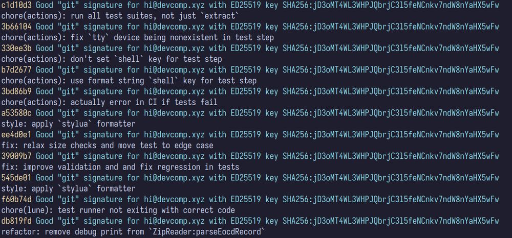 Screenshot of `git log --online --show-signature` output:

```
c1d10d3 Good "git" signature for hi@devcomp.xyz with ED25519 key SHA256:jD3oMT4WL3WHPJQbrjC3l5feNCnkv7ndW8nYaHX5wFw
chore(actions): run all test suites, not just `extract`
3b66104 Good "git" signature for hi@devcomp.xyz with ED25519 key SHA256:jD3oMT4WL3WHPJQbrjC3l5feNCnkv7ndW8nYaHX5wFw
chore(actions): fix `tty` device being nonexistent in test step
330ee3b Good "git" signature for hi@devcomp.xyz with ED25519 key SHA256:jD3oMT4WL3WHPJQbrjC3l5feNCnkv7ndW8nYaHX5wFw
chore(actions): don't set `shell` key for test step
b7d2677 Good "git" signature for hi@devcomp.xyz with ED25519 key SHA256:jD3oMT4WL3WHPJQbrjC3l5feNCnkv7ndW8nYaHX5wFw
chore(actions): use format string `shell` key for test step
3bd86b9 Good "git" signature for hi@devcomp.xyz with ED25519 key SHA256:jD3oMT4WL3WHPJQbrjC3l5feNCnkv7ndW8nYaHX5wFw
chore(actions): actually error in CI if tests fail
a53580c Good "git" signature for hi@devcomp.xyz with ED25519 key SHA256:jD3oMT4WL3WHPJQbrjC3l5feNCnkv7ndW8nYaHX5wFw
style: apply `stylua` formatter
ee4d0e1 Good "git" signature for hi@devcomp.xyz with ED25519 key SHA256:jD3oMT4WL3WHPJQbrjC3l5feNCnkv7ndW8nYaHX5wFw
fix: relax size checks and move test to edge case
39009b7 Good "git" signature for hi@devcomp.xyz with ED25519 key SHA256:jD3oMT4WL3WHPJQbrjC3l5feNCnkv7ndW8nYaHX5wFw
fix: improve validation and and fix regression in tests
545de01 Good "git" signature for hi@devcomp.xyz with ED25519 key SHA256:jD3oMT4WL3WHPJQbrjC3l5feNCnkv7ndW8nYaHX5wFw
style: apply `stylua` formatter
f60b74d Good "git" signature for hi@devcomp.xyz with ED25519 key SHA256:jD3oMT4WL3WHPJQbrjC3l5feNCnkv7ndW8nYaHX5wFw
chore(lune): test runner not exiting with correct code
db819fd Good "git" signature for hi@devcomp.xyz with ED25519 key SHA256:jD3oMT4WL3WHPJQbrjC3l5feNCnkv7ndW8nYaHX5wFw
refactor: remove debug print from `ZipReader:parseEocdRecord`
```