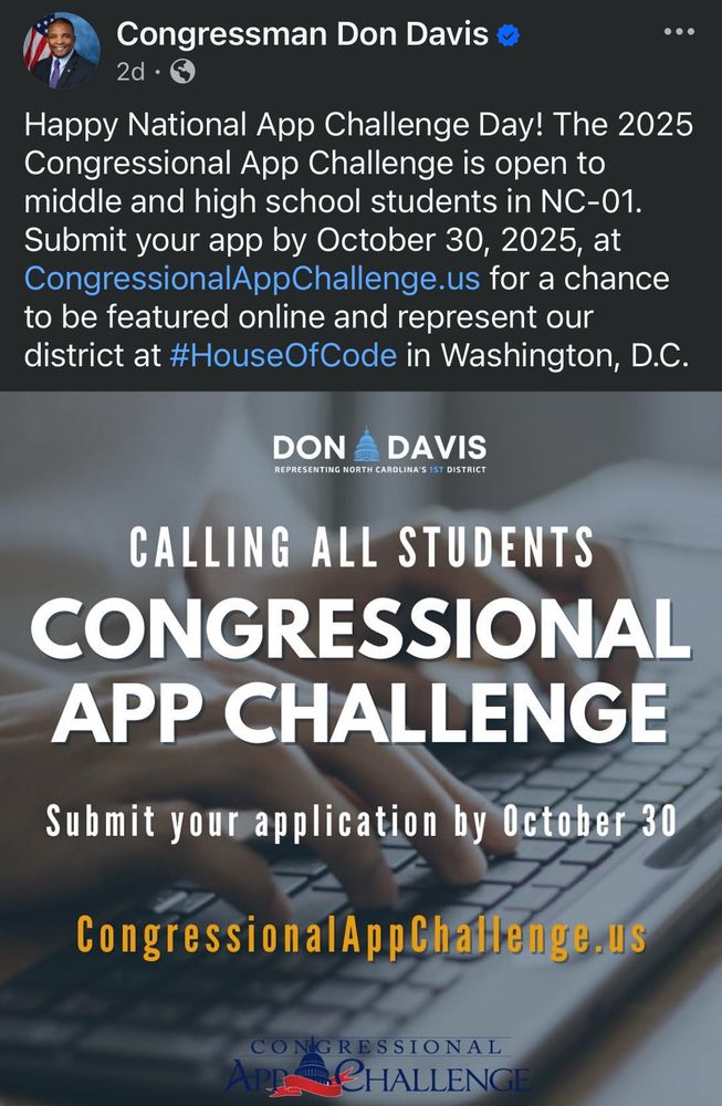 A screenshot of a Facebook post from Congressman Don Davis. 
Happy National App Challenge Day! The 2025 Congressional App Challenge is open to middle and high school students in NC-01.
Submit your app by October 30, 2025, at CongressionalAppChallenge.us for a chance to be featured online and represent our district at #HouseOfCode in Washington, D.C.
DON A DAVIS REPRESENTING NORTH CAROLINA'S 1ST DISTRICT

CALLING ALL STUDENTS
CONGRESSIONAL APP CHALLENGE
Submit your application by October 30