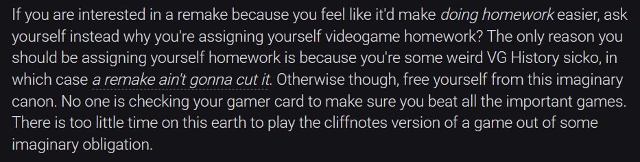 If you are interested in a remake because you feel like it'd make doing homework easier, ask yourself instead why you're assigning yourself videogame homework? The only reason you should be assigning yourself homework is because you're some weird VG History sicko, in which case a remake ain't gonna cut it. Otherwise though, free yourself from this imaginary canon. No one is checking your gamer card to make sure you beat all the important games. There is too little time on this earth to play the cliffnotes version of a game out of some imaginary obligation.