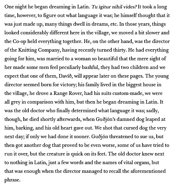 One night he began dreaming in Latin. Tu igitur nihil vides? It took a long time, however, to figure out what language it was; he himself thought that it was just made up, many things dwell in dreams, etc. In those years, things looked considerably different here in the village, we moved a bit slower and the Co-op held everything together. He, on the other hand, was the director of the Knitting Company, having recently turned thirty. He had everything going for him, was married to a woman so beautiful that the mere sight of her made some men feel peculiarly bashful, they had two children and we expect that one of them, Davíð, will appear later on these pages. The young director seemed born for victory; his family lived in the biggest house in the village, he drove a Range Rover, had his suits custom-made, we were all grey in comparison with him, but then he began dreaming in Latin. It was the old doctor who finally determined what language it was; sadly, though, he died shortly afterwards, when Guðjón’s damned dog leaped at him, barking, and his old heart gave out. We shot that cursed dog the very next day; if only we had done it sooner. Guðjón threatened to sue us, but then got another dog that proved to be even worse, some of us have tried to run it over, but the creature is quick on its feet. The old doctor knew next to nothing in Latin, just a few words and the names of vital organs, but that was enough when the director managed to recall the aforementioned phrase.