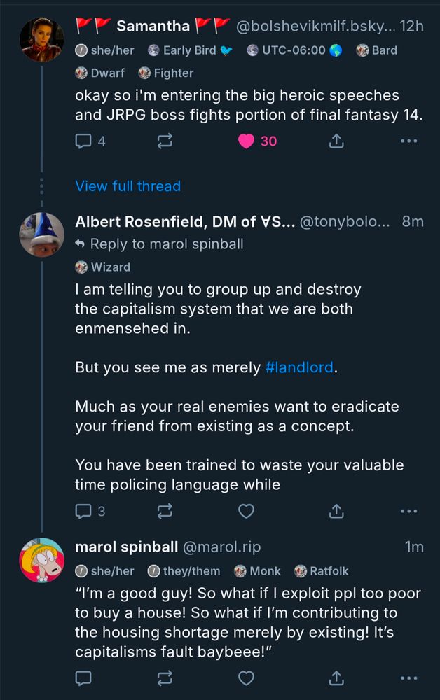 9:52

A

47%

Add alt text

Samantha

@bolshevikmilf.bsky... 12h

she/her Early Bird

UTC-06:00 Bard

Dwarf Fighter

okay so i'm entering the big heroic speeches and JRPG boss fights portion of final fantasy 14.

4

30

View full thread

Albert Rosenfield, DM of VS... @tonybolo... 8m

Reply to marol spinball

Wizard

I am telling you to group up and destroy the capitalism system that we are both enmensehed in.

But you see me as merely mandlord.

Much as your real enemies want to eradicate your friend from existing as a concept.

You have been trained to waste your valuable time policing language while

3

marol spinball @marol.rip

she/her they/them Monk Ratfolk

Th

1m

"I'm a good guy! So what if I exploit ppl too poor to buy a house! So what if I'm contributing to the housing shortage merely by existing! It's capitalisms fault baybeee!"

Descriptive alt text

Alt text

2000

Save