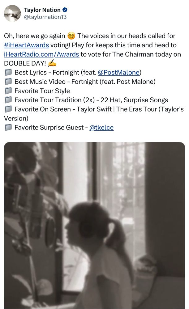 screenshot of taylor nations tweet from twitter saying

Oh, here we go again 😵‍💫 The voices in our heads called for #iHeartAwards voting! Play for keeps this time and head to iHeartRadio.com/Awards to vote for The Chairman today on DOUBLE DAY! ✍️
📁 Best Lyrics - Fortnight (feat. @PostMalone)
📁 Best Music Video - Fortnight (feat. Post Malone)
📁 Favorite Tour Style
📁 Favorite Tour Tradition (2x) - 22 Hat, Surprise Songs
📁 Favorite On Screen - Taylor Swift | The Eras Tour (Taylor's Version)
📁 Favorite Surprise Guest - @tkelce

with a video of taylor swift in the studio. 