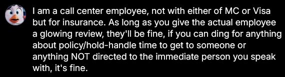Too long to post, basically if you get any form of a survey either directly after the call or as a follow-up via email, glowing review details for the worker but anything policy related/service related like how long it took to get to someone or anything just in general not immediately related to the person you spoke with, tank that shit.